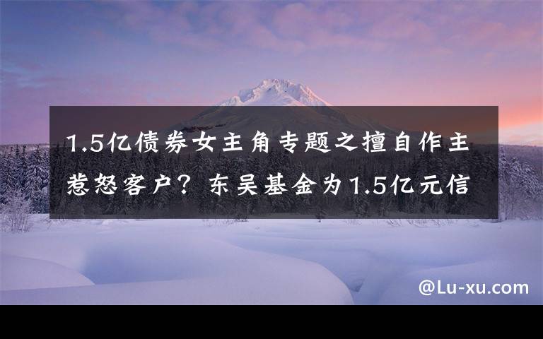 1.5億債券女主角專題之擅自作主惹怒客戶？東吳基金為1.5億元信托產(chǎn)品“搭橋”牽出多只債券暴雷內(nèi)幕丨局外人