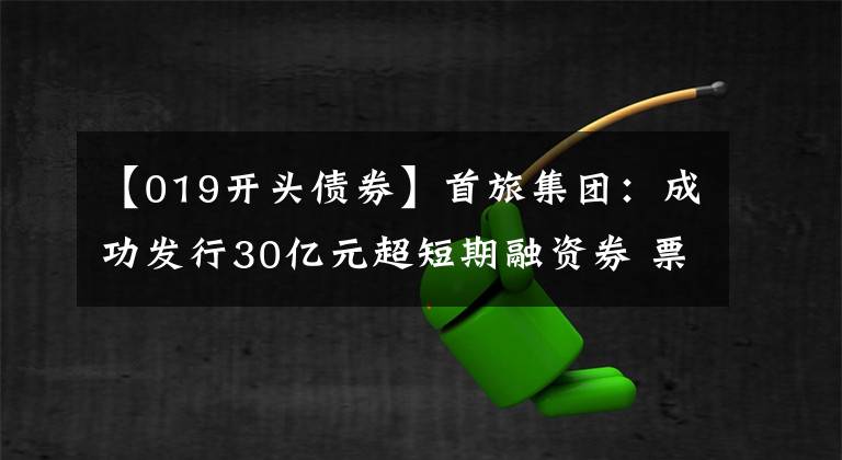 【019開頭債券】首旅集團：成功發(fā)行30億元超短期融資券 票面利率1.93%