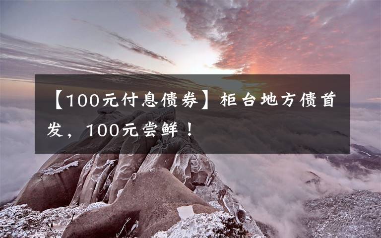 【100元付息債券】柜臺(tái)地方債首發(fā)，100元嘗鮮！