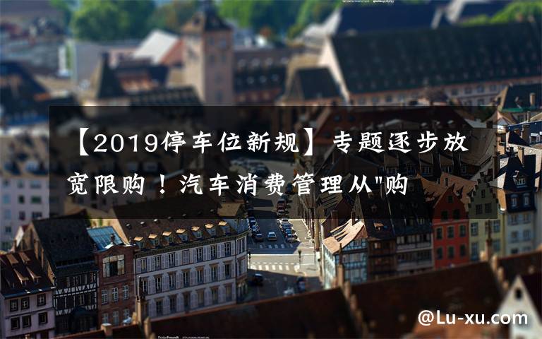 【2019停車位新規(guī)】專題逐步放寬限購！汽車消費管理從"購買"走向"使用"