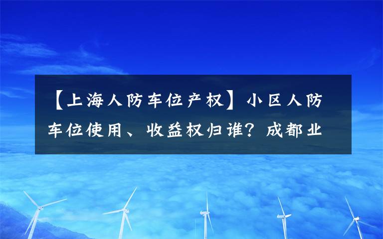 【上海人防車位產(chǎn)權(quán)】小區(qū)人防車位使用、收益權(quán)歸誰？成都業(yè)主贏了開發(fā)商