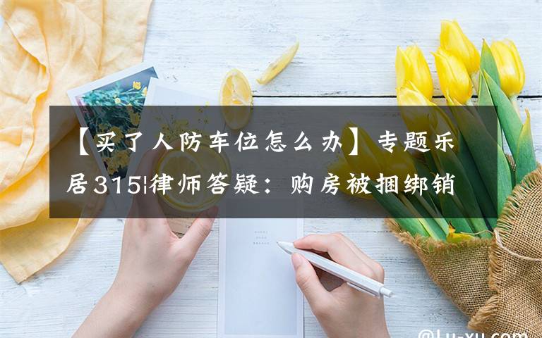 【買(mǎi)了人防車(chē)位怎么辦】專(zhuān)題樂(lè)居315|律師答疑：購(gòu)房被捆綁銷(xiāo)售人防車(chē)位，如何應(yīng)對(duì)？