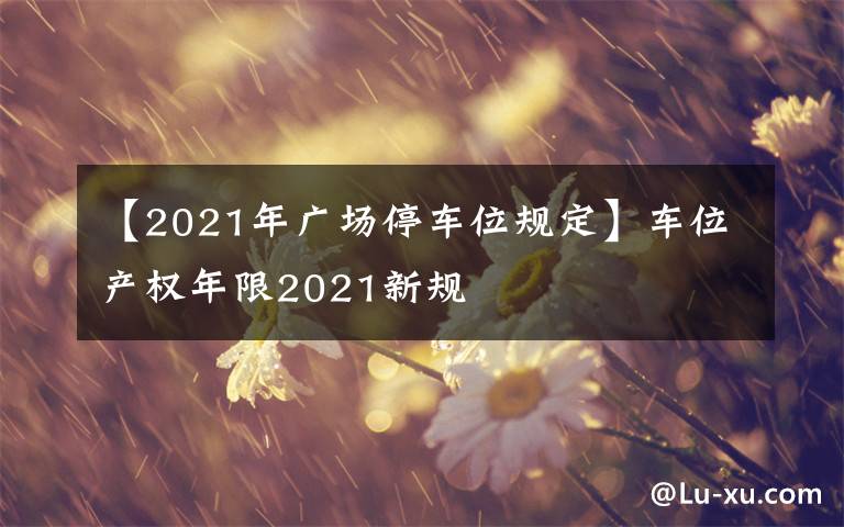 【2021年廣場停車位規(guī)定】車位產(chǎn)權(quán)年限2021新規(guī)