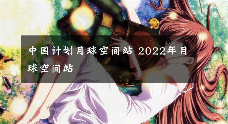 中國計劃月球空間站 2022年月球空間站