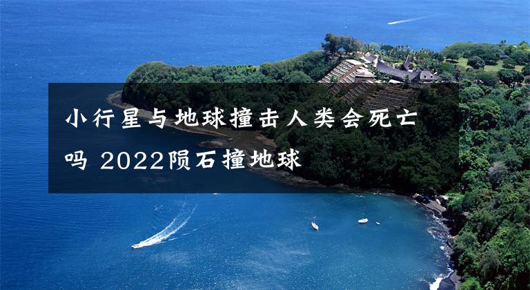 小行星與地球撞擊人類會死亡嗎 2022隕石撞地球