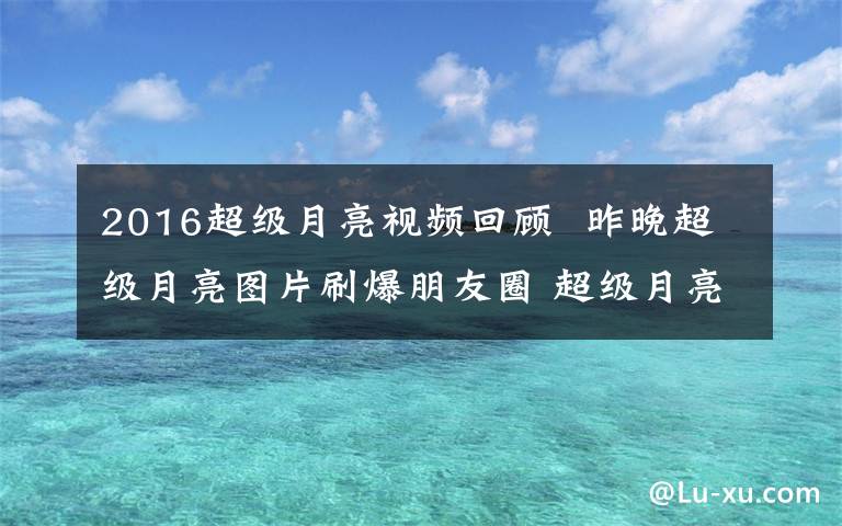 2016超級月亮視頻回顧  昨晚超級月亮圖片刷爆朋友圈 超級月亮2016圖片