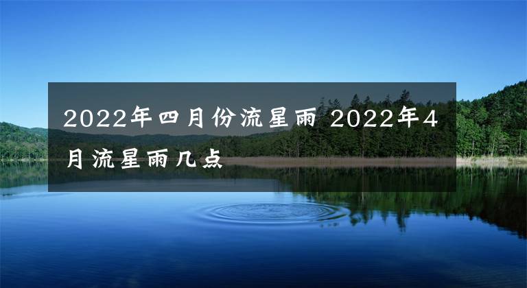 2022年四月份流星雨 2022年4月流星雨幾點(diǎn)