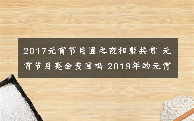 2017元宵節(jié)月圓之夜相聚共賞 元宵節(jié)月亮?xí)儓A嗎 2019年的元宵節(jié)是星期幾