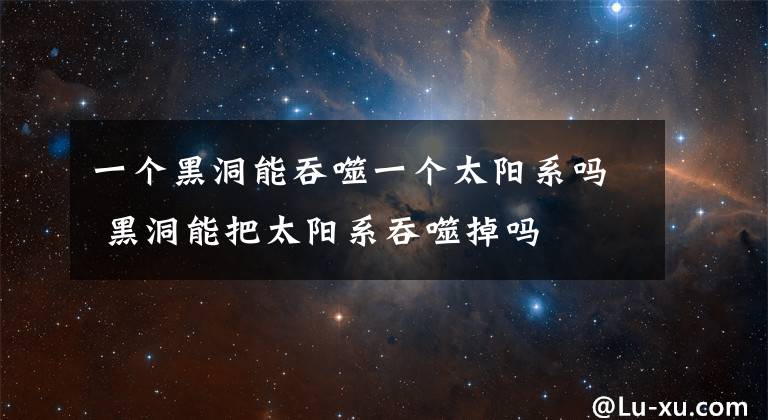 一個(gè)黑洞能吞噬一個(gè)太陽(yáng)系嗎 黑洞能把太陽(yáng)系吞噬掉嗎