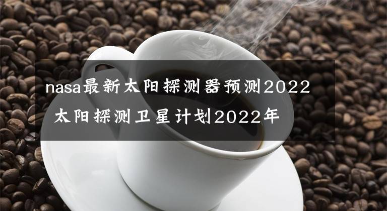 nasa最新太陽(yáng)探測(cè)器預(yù)測(cè)2022 太陽(yáng)探測(cè)衛(wèi)星計(jì)劃2022年