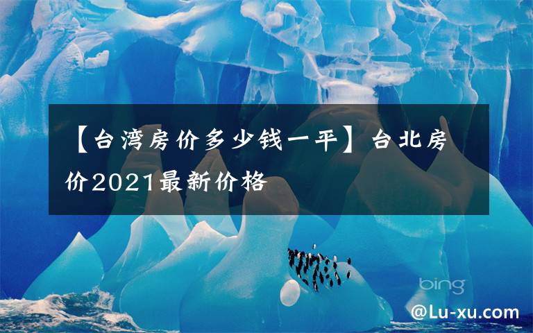 【臺(tái)灣房?jī)r(jià)多少錢(qián)一平】臺(tái)北房?jī)r(jià)2021最新價(jià)格