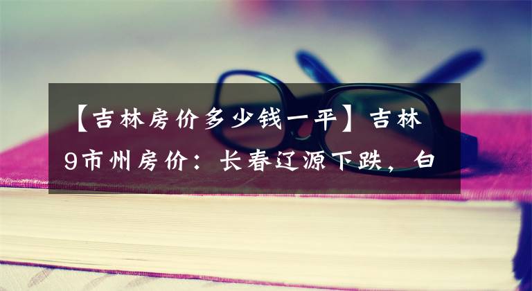 【吉林房價多少錢一平】吉林9市州房價：長春遼源下跌，白城松原接近5千