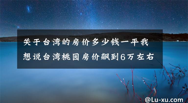 關(guān)于臺(tái)灣的房?jī)r(jià)多少錢一平我想說臺(tái)灣桃園房?jī)r(jià)飆到6萬左右？「這些原因」讓房?jī)r(jià)爆沖