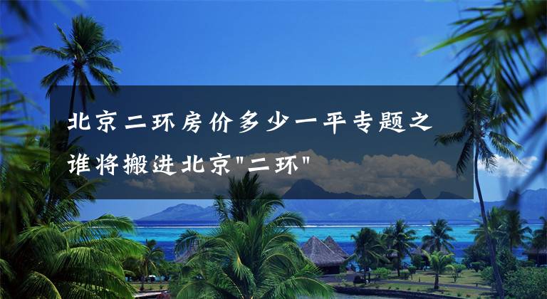 北京二環(huán)房價多少一平專題之誰將搬進北京"二環(huán)"？