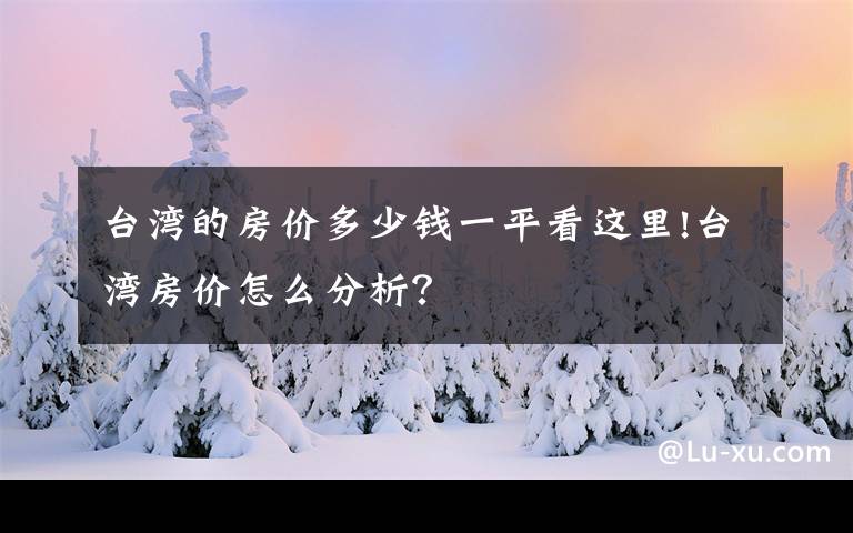 臺(tái)灣的房?jī)r(jià)多少錢(qián)一平看這里!臺(tái)灣房?jī)r(jià)怎么分析？