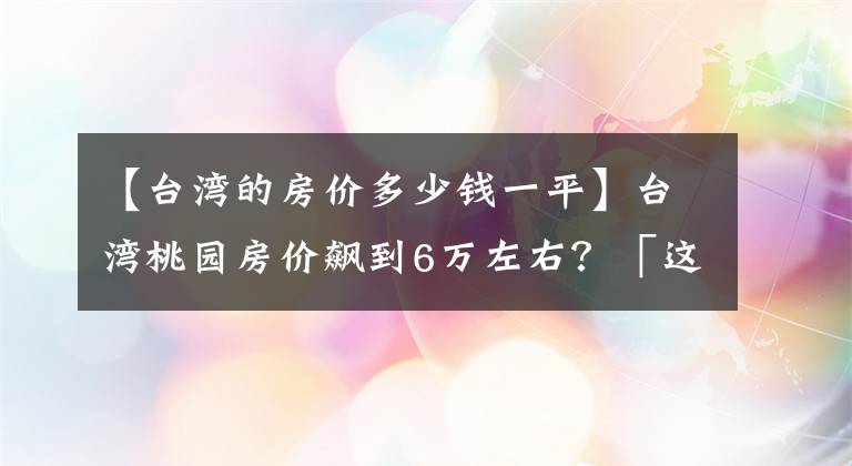 【臺灣的房價多少錢一平】臺灣桃園房價飆到6萬左右？「這些原因」讓房價爆沖