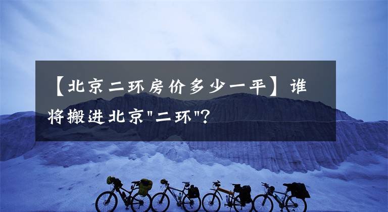 【北京二環(huán)房?jī)r(jià)多少一平】誰將搬進(jìn)北京"二環(huán)"？