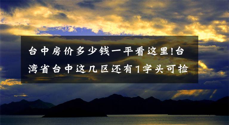 臺(tái)中房?jī)r(jià)多少錢一平看這里!臺(tái)灣省臺(tái)中這幾區(qū)還有1字頭可撿便宜