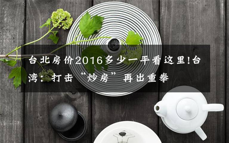 臺(tái)北房?jī)r(jià)2016多少一平看這里!臺(tái)灣：打擊“炒房”再出重拳