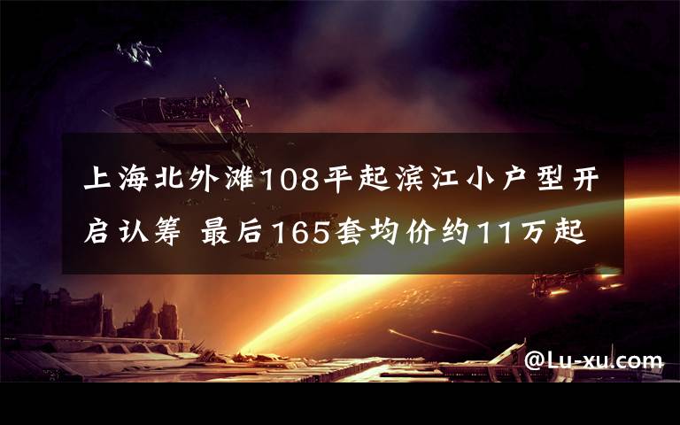 上海北外灘108平起濱江小戶型開啟認籌 最后165套均價約11萬起