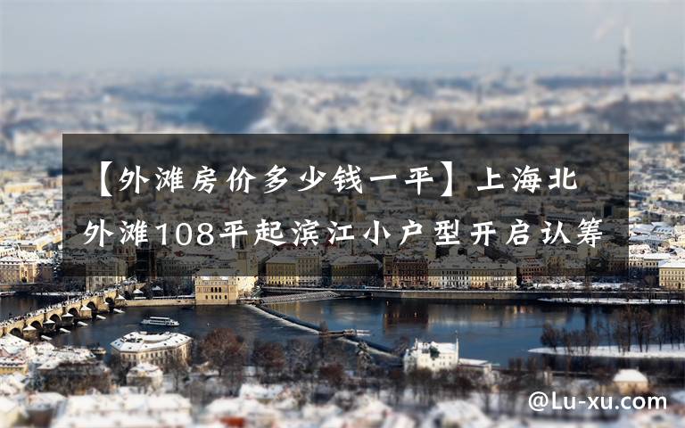 【外灘房價多少錢一平】上海北外灘108平起濱江小戶型開啟認籌 最后165套均價約11萬起