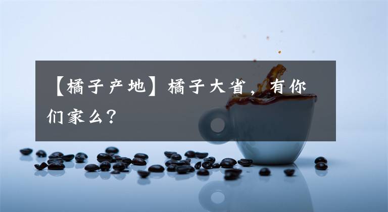 【橘子產(chǎn)地】橘子大省，有你們家么？