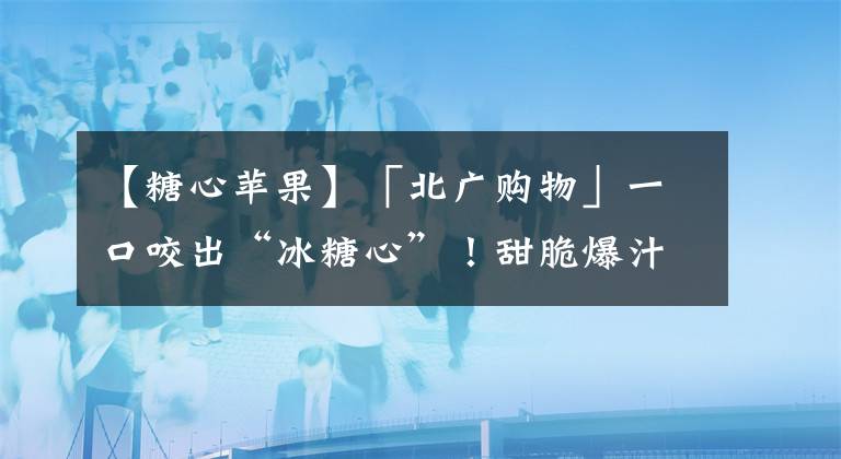 【糖心蘋果】「北廣購物」一口咬出“冰糖心”！甜脆爆汁的18度糖心蘋果，它來啦