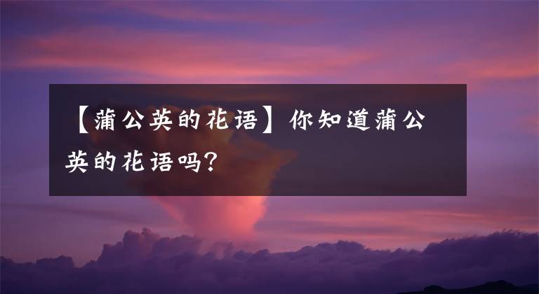 【蒲公英的花語(yǔ)】你知道蒲公英的花語(yǔ)嗎？