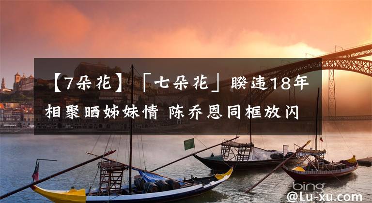 【7朵花】「七朵花」睽違18年相聚曬姊妹情 陳喬恩同框放閃富二代男友