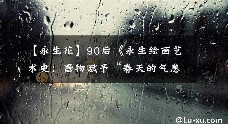 【永生花】90后《永生繪畫(huà)藝術(shù)史：器物賦予“春天的氣息”