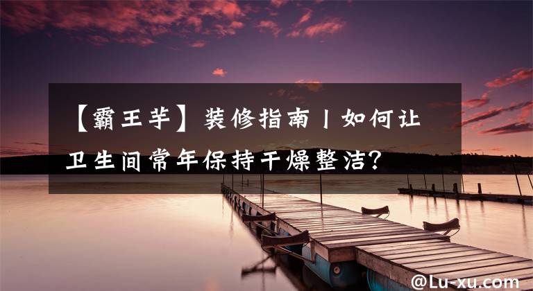 【霸王芋】裝修指南丨如何讓衛(wèi)生間常年保持干燥整潔？