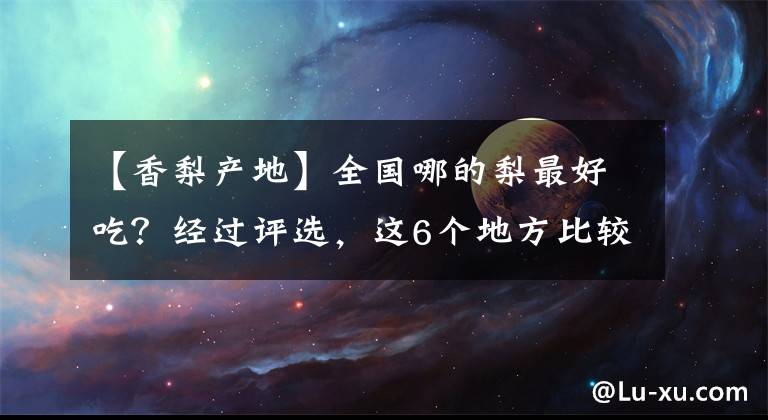 【香梨產(chǎn)地】全國(guó)哪的梨最好吃？經(jīng)過(guò)評(píng)選，這6個(gè)地方比較出名，有你家鄉(xiāng)嗎？