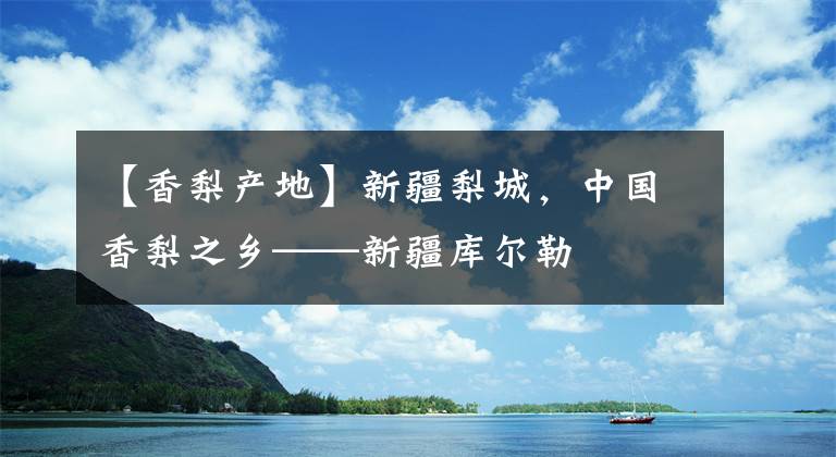 【香梨產(chǎn)地】新疆梨城，中國(guó)香梨之鄉(xiāng)——新疆庫(kù)爾勒