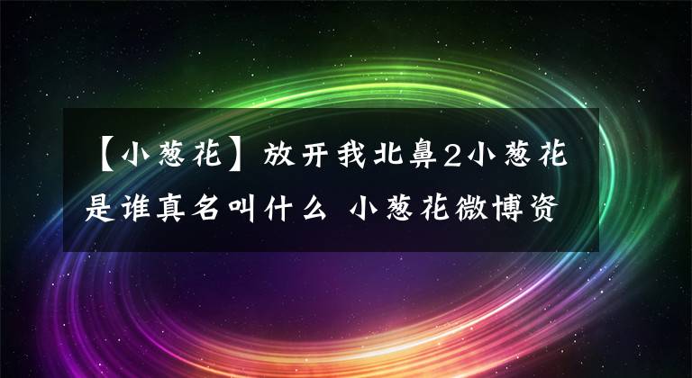 【小蔥花】放開我北鼻2小蔥花是誰真名叫什么 小蔥花微博資料家庭背景介紹