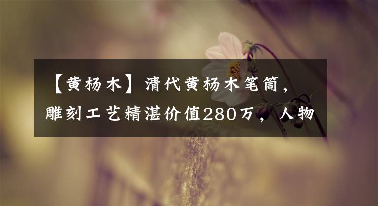 【黃楊木】清代黃楊木筆筒，雕刻工藝精湛?jī)r(jià)值280萬(wàn)，人物刻畫(huà)栩栩如生