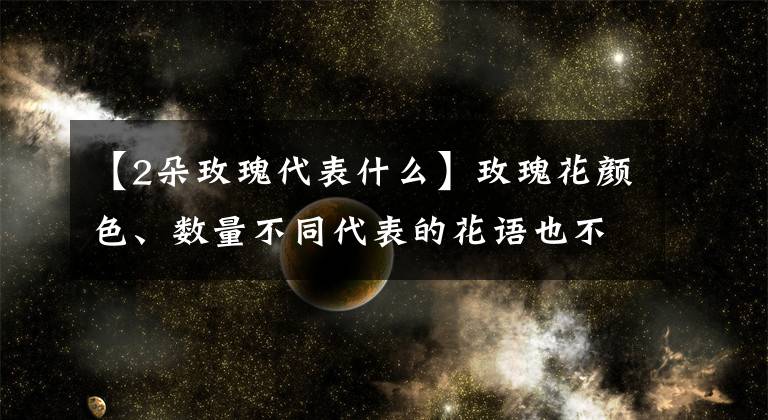 【2朵玫瑰代表什么】玫瑰花顏色、數(shù)量不同代表的花語也不同，搞錯(cuò)可就尷尬了哦！