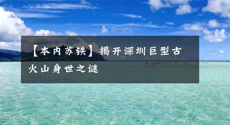 【本內(nèi)蘇鐵】揭開深圳巨型古火山身世之謎