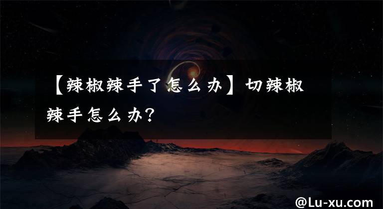 【辣椒辣手了怎么辦】切辣椒辣手怎么辦？