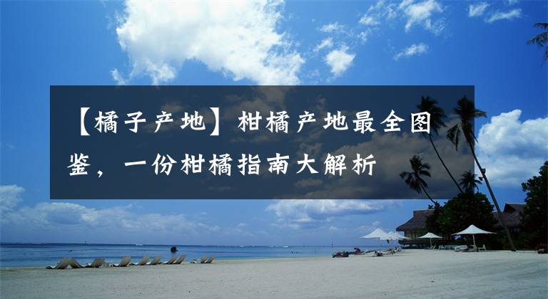 【橘子產(chǎn)地】柑橘產(chǎn)地最全圖鑒，一份柑橘指南大解析