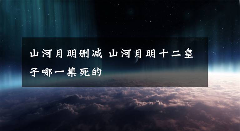 山河月明刪減 山河月明十二皇子哪一集死的