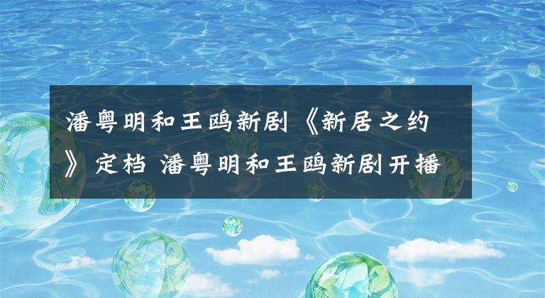 潘粵明和王鷗新劇《新居之約》定檔 潘粵明和王鷗新劇開播