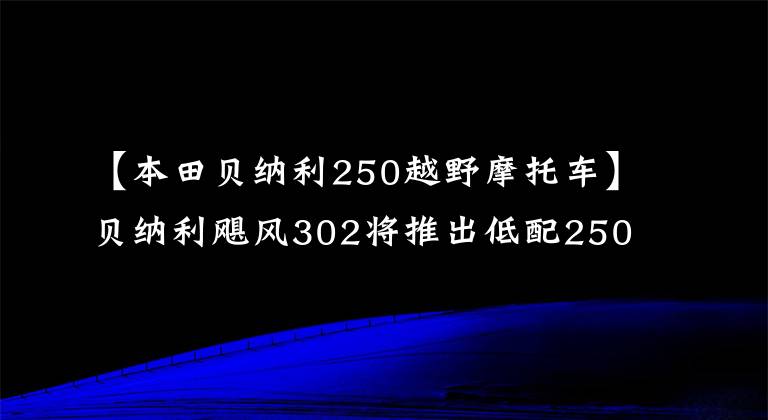 【本田貝納利250越野摩托車】貝納利颶風(fēng)302將推出低配250版、歐陽本田、雙通道ABS