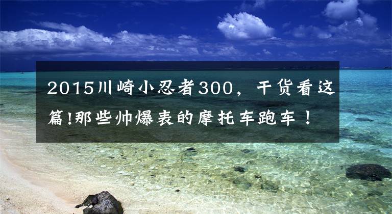 2015川崎小忍者300，干貨看這篇!那些帥爆表的摩托車跑車！沒時間解釋了，快點上車吧！