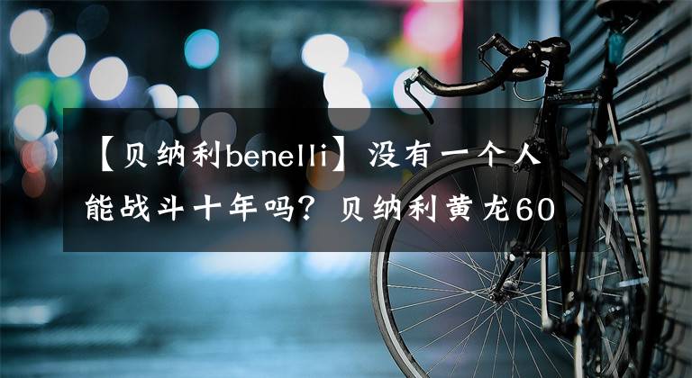 【貝納利benelli】沒有一個(gè)人能戰(zhàn)斗十年嗎？貝納利黃龍600新款室長競爭力分析