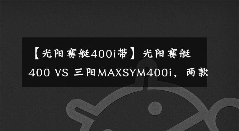 【光陽賽艇400i帶】光陽賽艇400 VS 三陽MAXSYM400i，兩款大羊的全方面對比