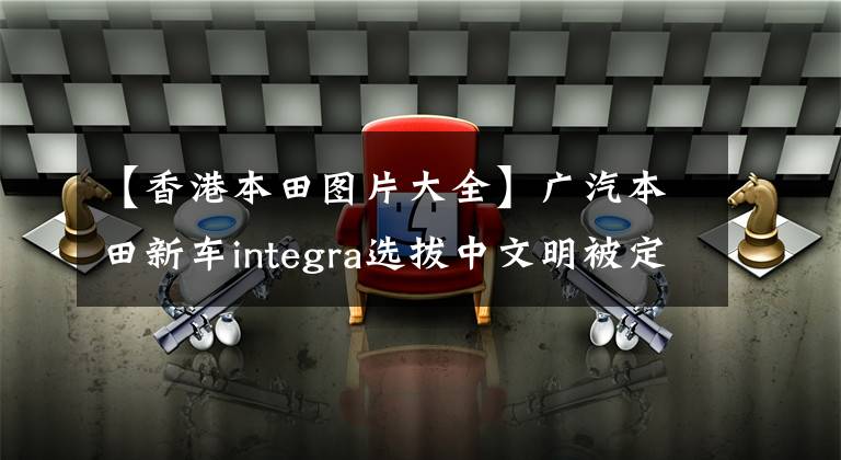 【香港本田圖片大全】廣汽本田新車integra選拔中文明被定為造型。