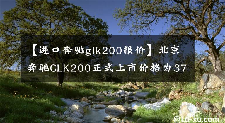 【進(jìn)口奔馳glk200報(bào)價(jià)】北京奔馳GLK200正式上市價(jià)格為37.8萬(wàn)韓元