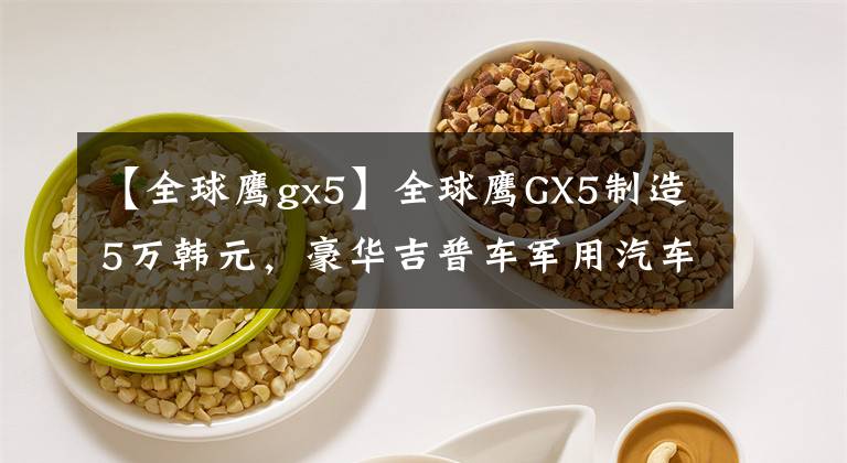 【全球鷹gx5】全球鷹GX5制造5萬韓元，豪華吉普車軍用汽車，有良心的汽車！