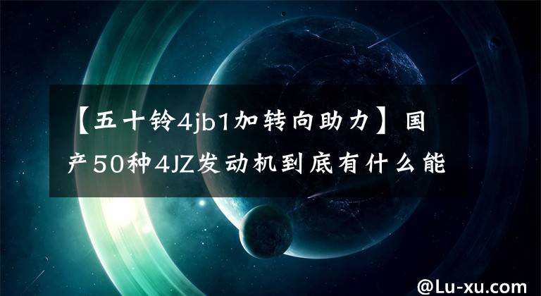 【五十鈴4jb1加轉(zhuǎn)向助力】國產(chǎn)50種4JZ發(fā)動機到底有什么能改寫4JB1的傳說？