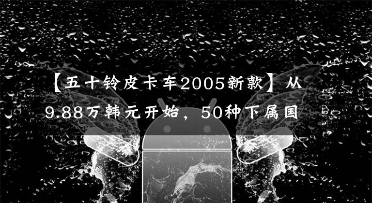 【五十鈴皮卡車2005新款】從9.88萬韓元開始，50種下屬國家6皮卡上市，3.0T柴油動力提高了14%